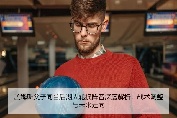 詹姆斯父子同台后湖人轮换阵容深度解析：战术调整与未来走向